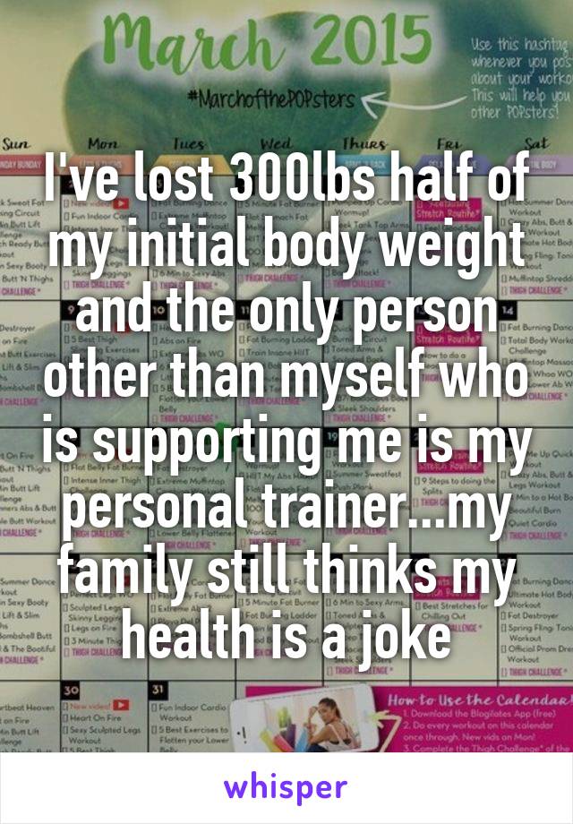 I've lost 300lbs half of my initial body weight and the only person other than myself who is supporting me is my personal trainer...my family still thinks my health is a joke