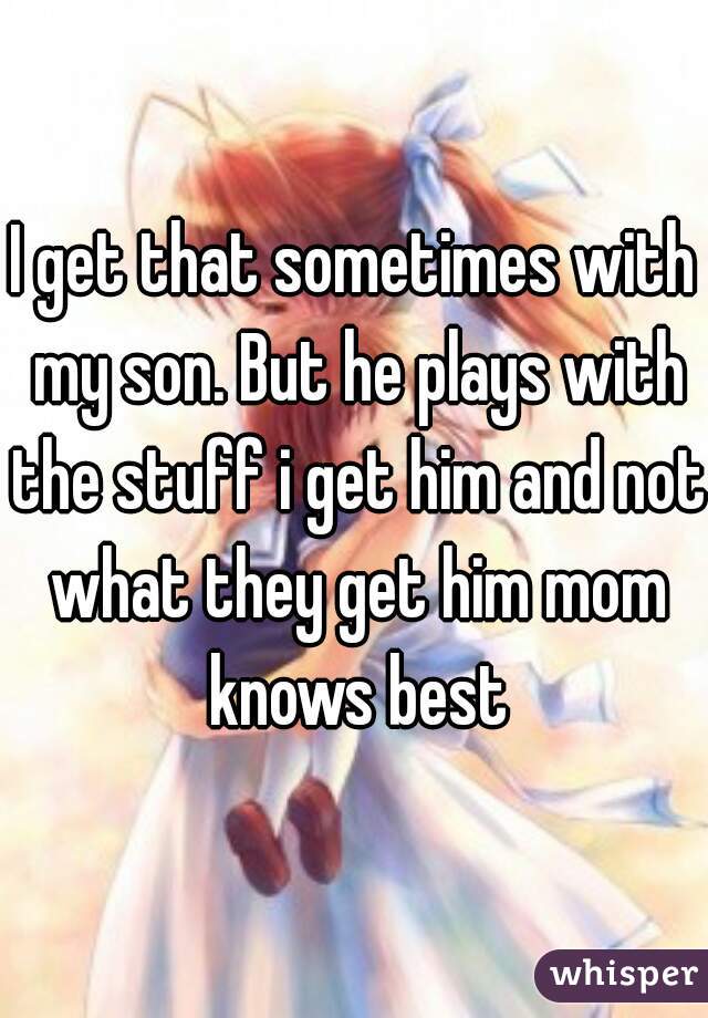 I get that sometimes with my son. But he plays with the stuff i get him and not what they get him mom knows best