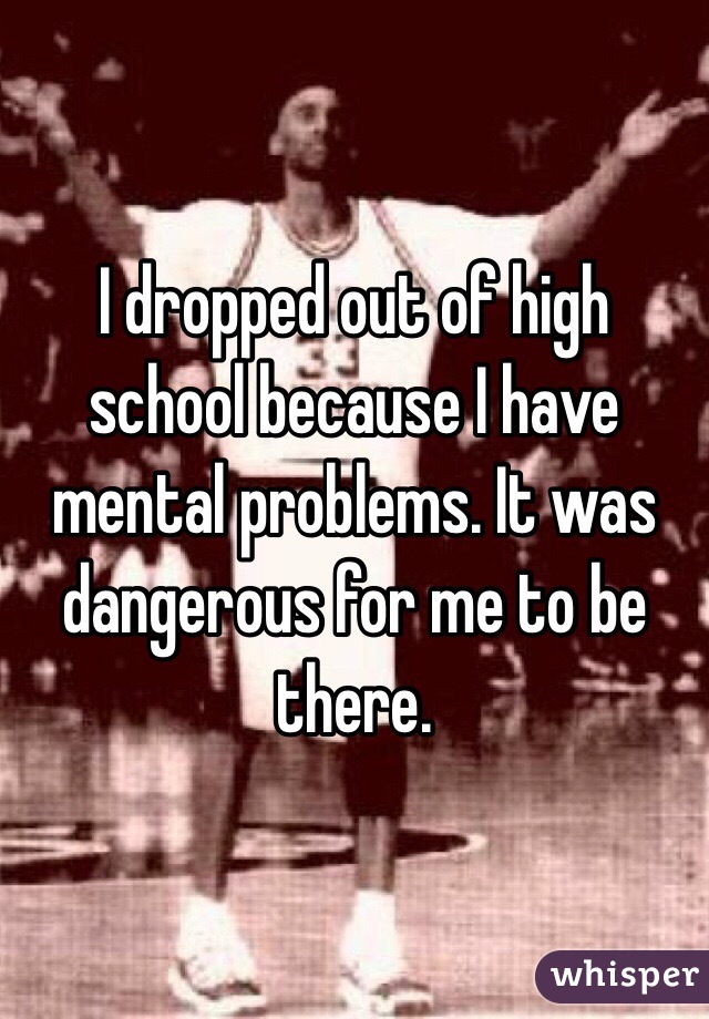 I dropped out of high school because I have mental problems. It was dangerous for me to be there.