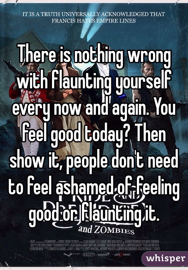 There is nothing wrong with flaunting yourself every now and again. You feel good today? Then show it, people don't need to feel ashamed of feeling good or flaunting it.