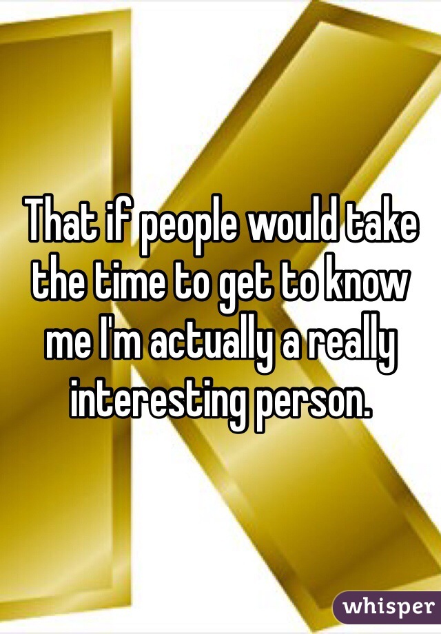 That if people would take the time to get to know me I'm actually a really interesting person. 