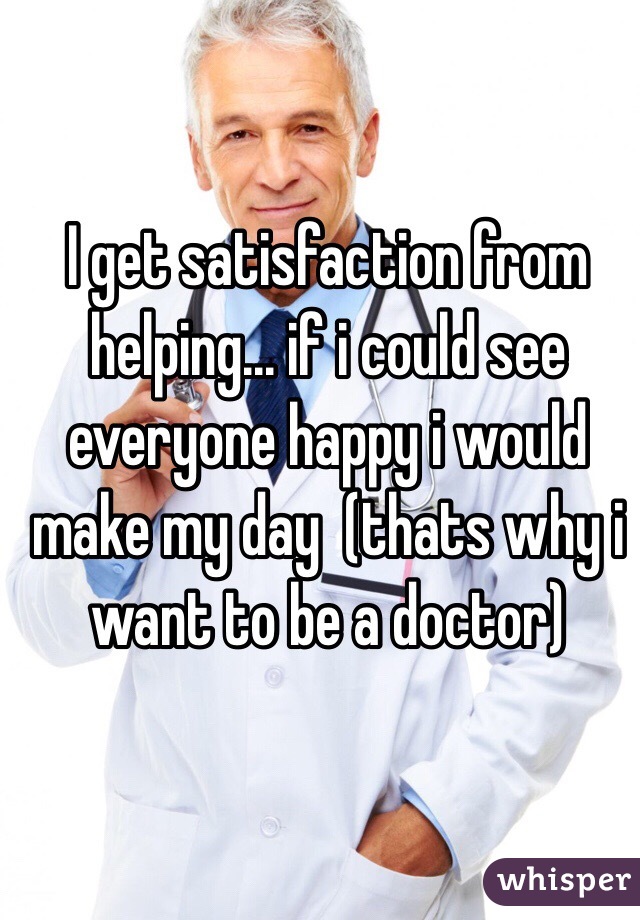 I get satisfaction from helping... if i could see everyone happy i would make my day  (thats why i want to be a doctor)