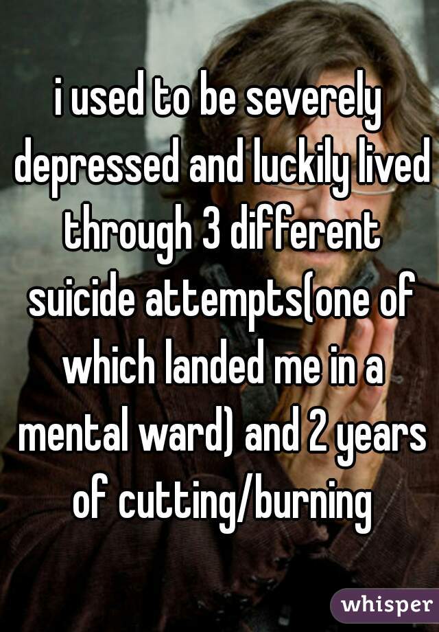 i used to be severely depressed and luckily lived through 3 different suicide attempts(one of which landed me in a mental ward) and 2 years of cutting/burning