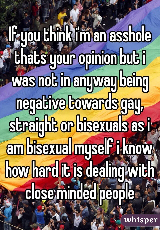 If you think i'm an asshole thats your opinion but i was not in anyway being negative towards gay, straight or bisexuals as i am bisexual myself i know how hard it is dealing with close minded people 