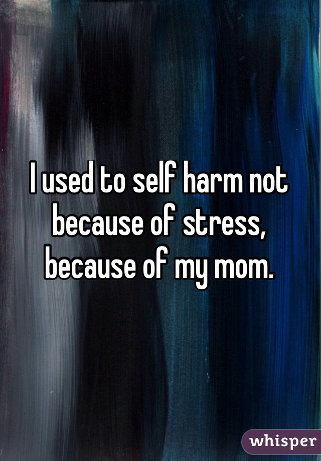 I used to self harm not because of stress, because of my mom.
