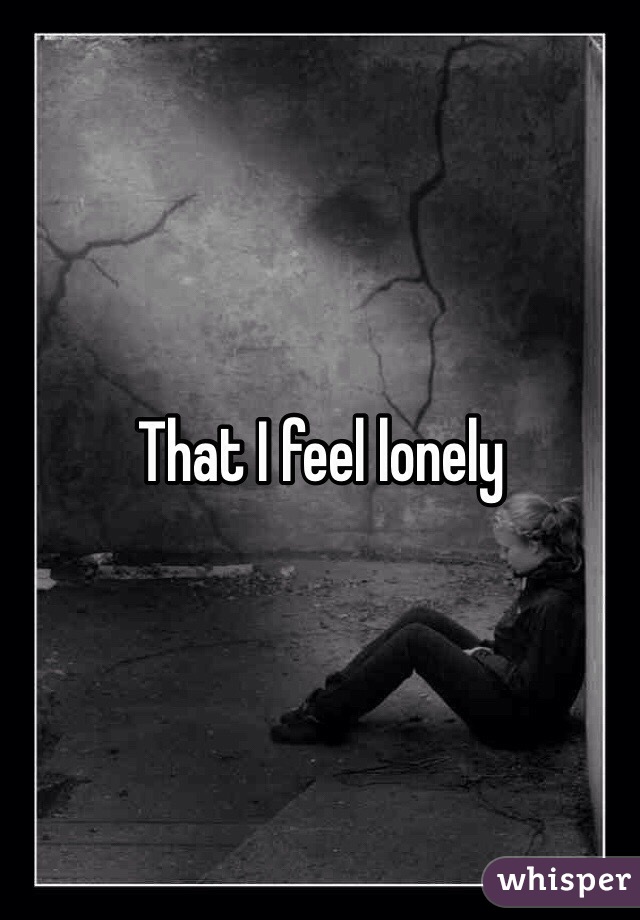 That I feel lonely 
