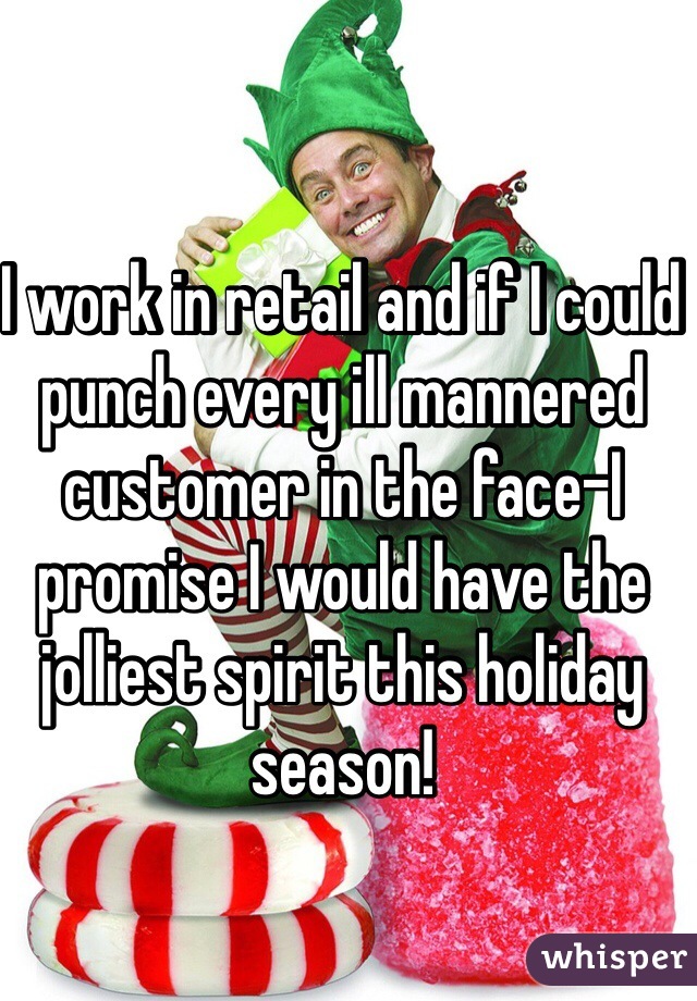 I work in retail and if I could punch every ill mannered customer in the face-I promise I would have the jolliest spirit this holiday season! 
