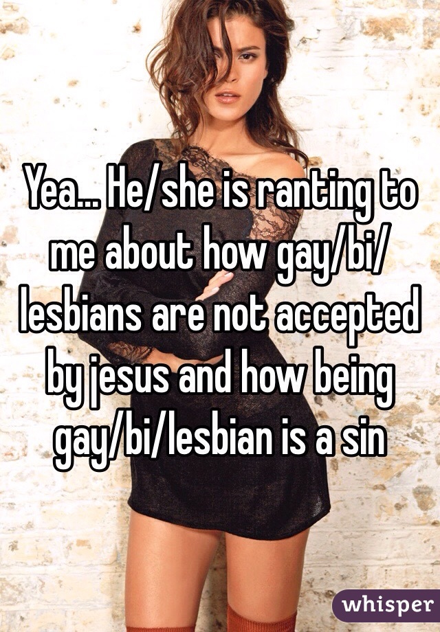 Yea... He/she is ranting to me about how gay/bi/lesbians are not accepted by jesus and how being gay/bi/lesbian is a sin 