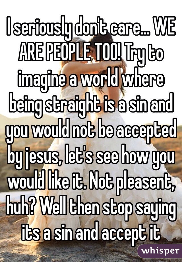 I seriously don't care... WE ARE PEOPLE TOO! Try to imagine a world where being straight is a sin and you would not be accepted by jesus, let's see how you would like it. Not pleasent, huh? Well then stop saying its a sin and accept it