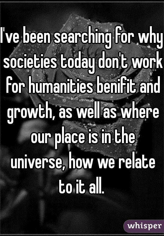 I've been searching for why societies today don't work for humanities benifit and growth, as well as where our place is in the universe, how we relate to it all. 