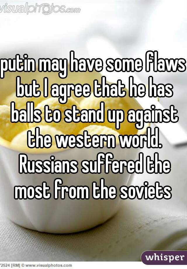 putin may have some flaws but I agree that he has balls to stand up against the western world. Russians suffered the most from the soviets 