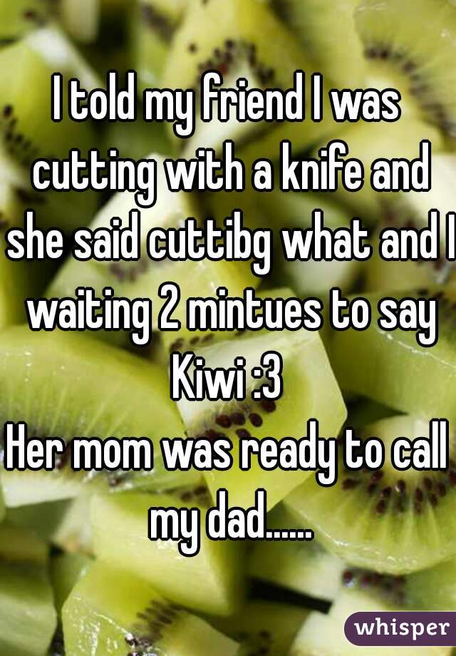 I told my friend I was cutting with a knife and she said cuttibg what and I waiting 2 mintues to say Kiwi :3 
Her mom was ready to call my dad......