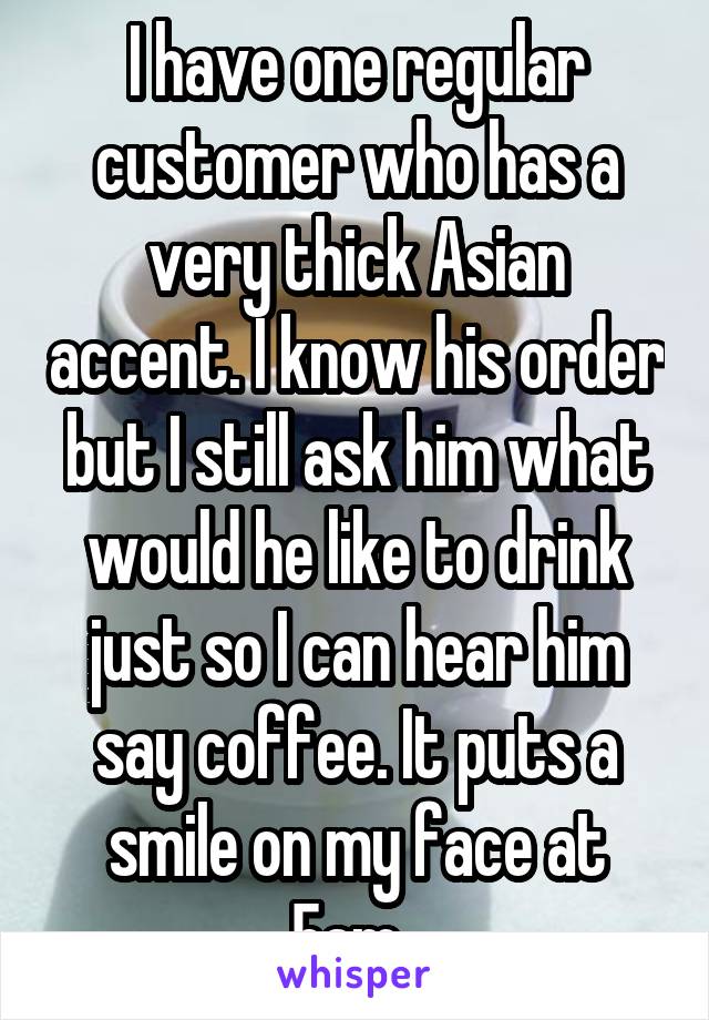 I have one regular customer who has a very thick Asian accent. I know his order but I still ask him what would he like to drink just so I can hear him say coffee. It puts a smile on my face at 5am. 