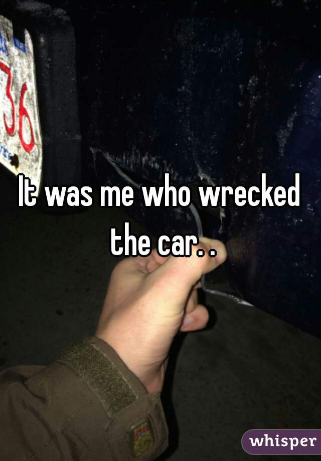 It was me who wrecked the car. .