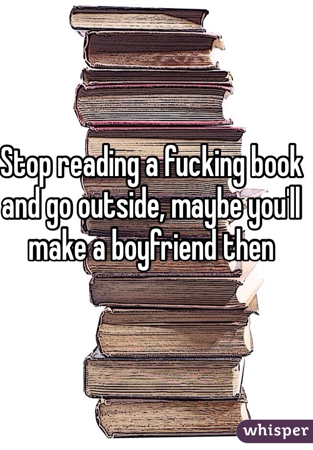 Stop reading a fucking book and go outside, maybe you'll make a boyfriend then