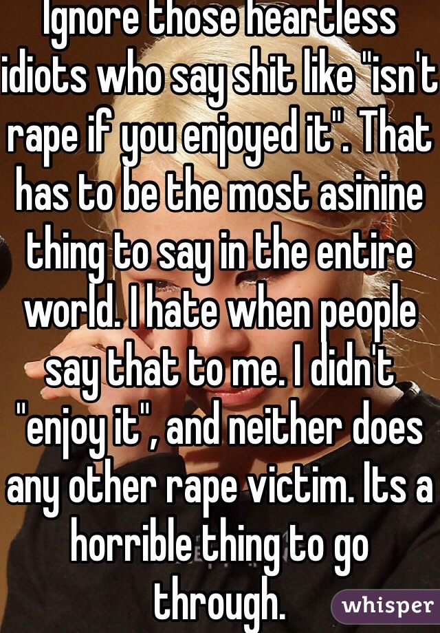 Ignore those heartless idiots who say shit like "isn't rape if you enjoyed it". That has to be the most asinine thing to say in the entire world. I hate when people say that to me. I didn't "enjoy it", and neither does any other rape victim. Its a horrible thing to go through. 