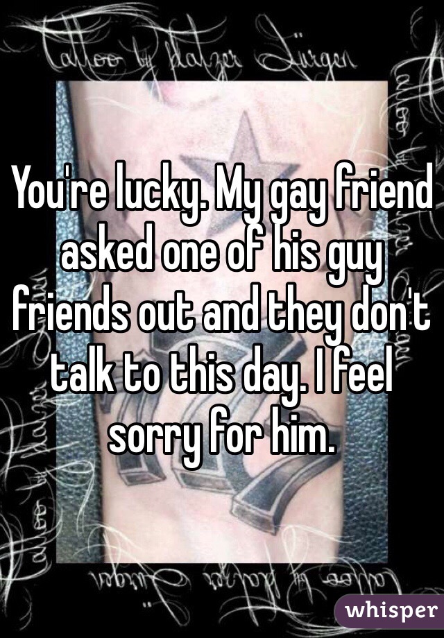 You're lucky. My gay friend asked one of his guy friends out and they don't talk to this day. I feel sorry for him.