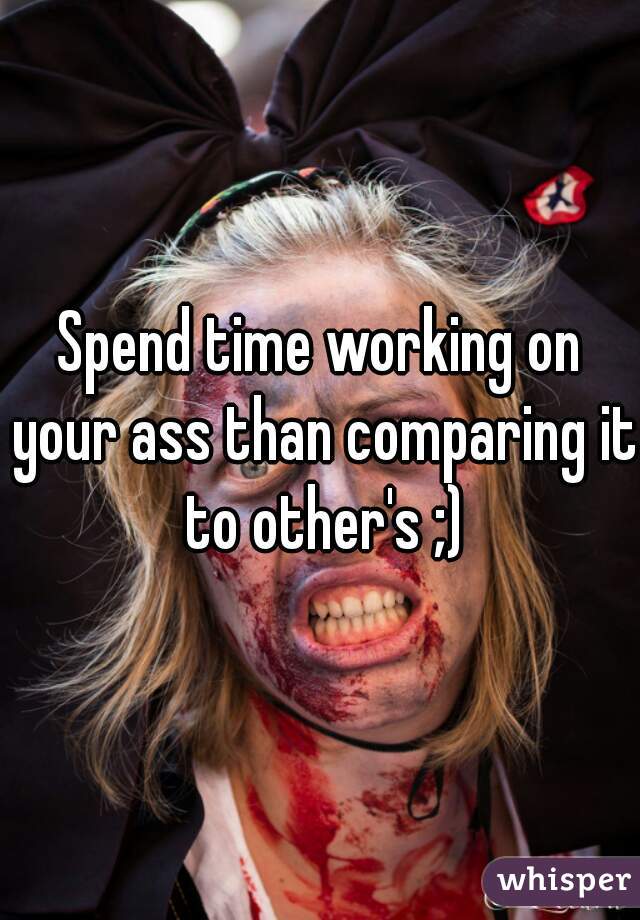 Spend time working on your ass than comparing it to other's ;)