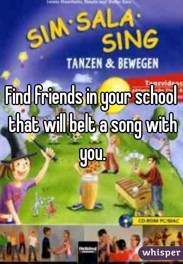 Find friends in your school that will belt a song with you.
