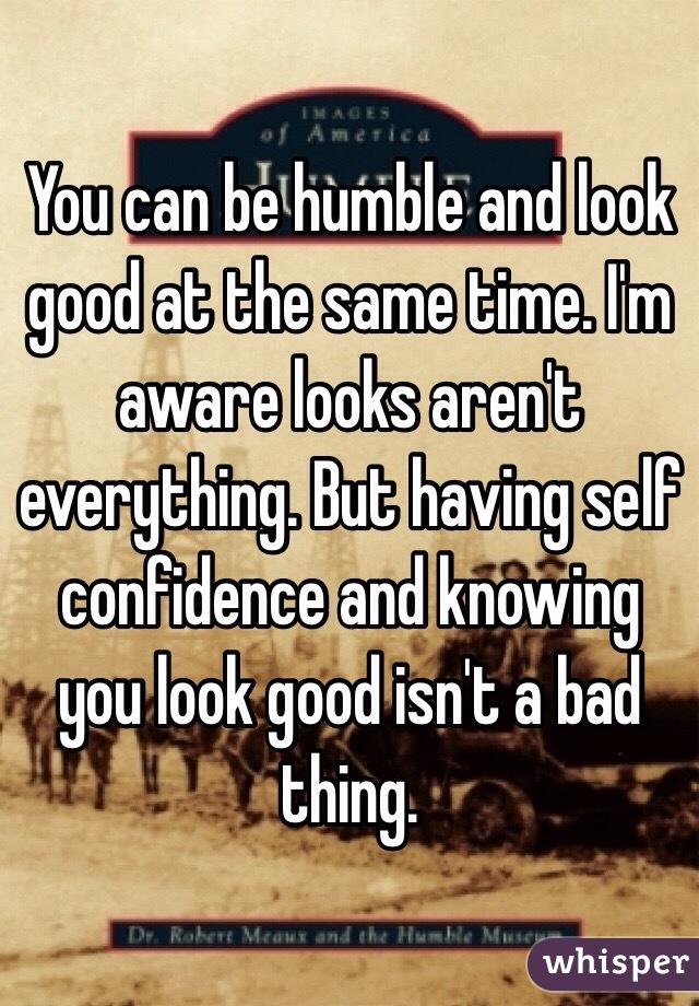 You can be humble and look good at the same time. I'm aware looks aren't everything. But having self confidence and knowing you look good isn't a bad thing.