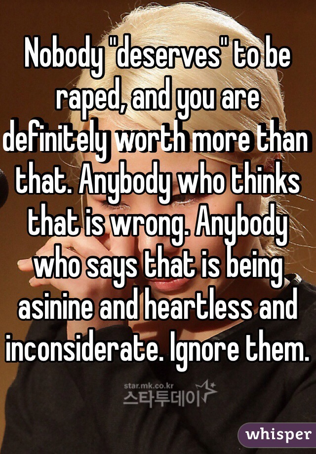 Nobody "deserves" to be raped, and you are definitely worth more than that. Anybody who thinks that is wrong. Anybody who says that is being asinine and heartless and inconsiderate. Ignore them.