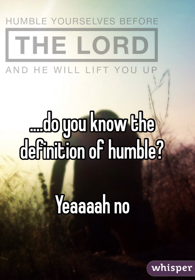 ....do you know the definition of humble?

Yeaaaah no