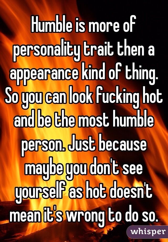 Humble is more of personality trait then a appearance kind of thing. So you can look fucking hot and be the most humble person. Just because maybe you don't see yourself as hot doesn't mean it's wrong to do so. 