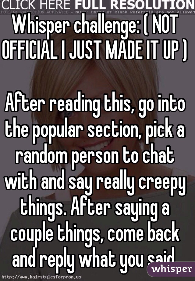 Whisper challenge: ( NOT OFFICIAL I JUST MADE IT UP )

After reading this, go into the popular section, pick a random person to chat with and say really creepy things. After saying a couple things, come back and reply what you said.