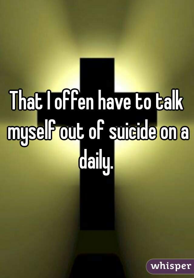 That I offen have to talk myself out of suicide on a daily. 