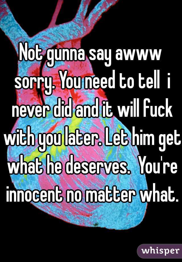 Not gunna say awww sorry. You need to tell  i never did and it will fuck with you later. Let him get what he deserves.  You're innocent no matter what.