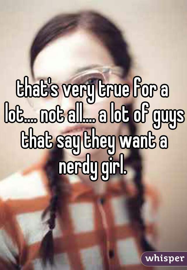 that's very true for a lot.... not all.... a lot of guys that say they want a nerdy girl. 