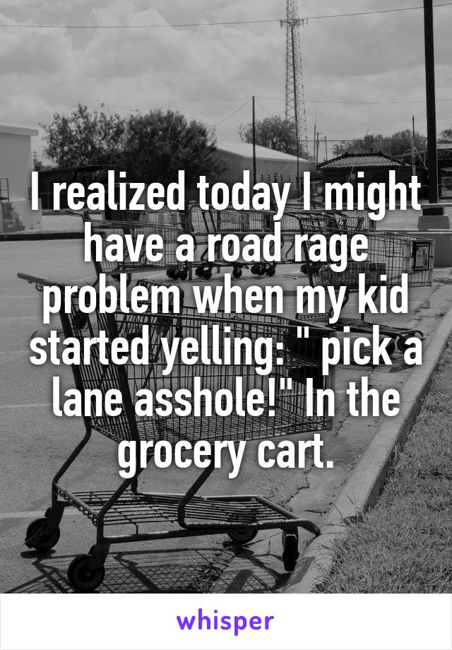 I realized today I might have a road rage problem when my kid started yelling: " pick a lane asshole!" In the grocery cart.