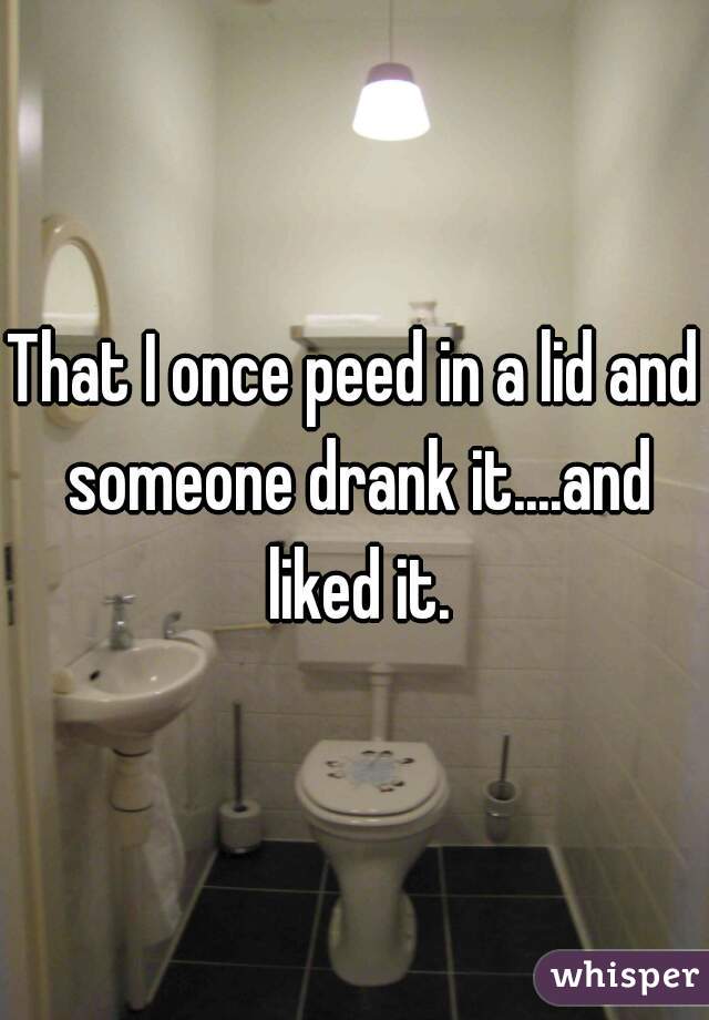 That I once peed in a lid and someone drank it....and liked it.