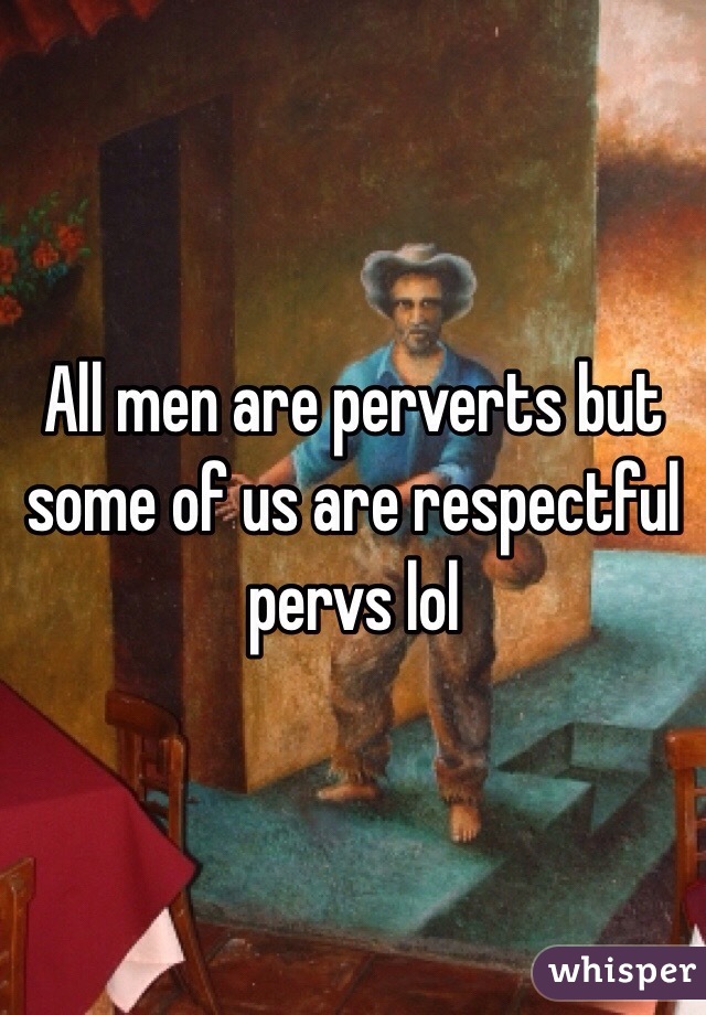 All men are perverts but some of us are respectful pervs lol