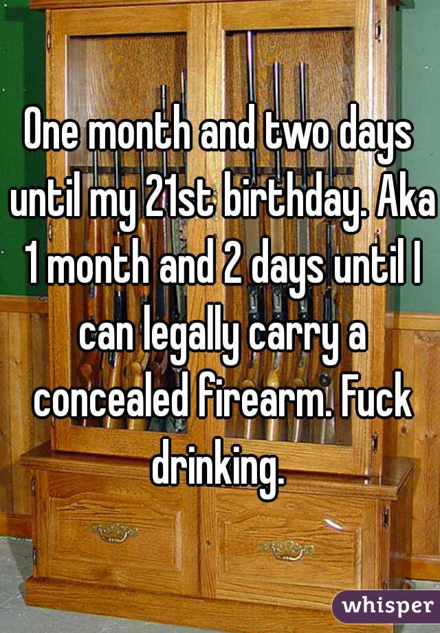 One month and two days until my 21st birthday. Aka 1 month and 2 days until I can legally carry a concealed firearm. Fuck drinking. 