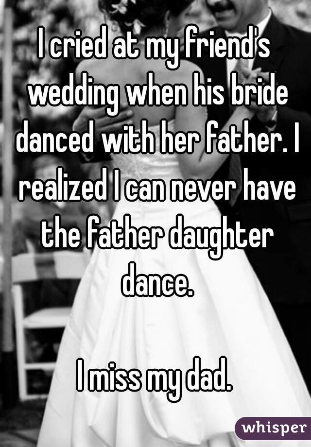 I cried at my friend's wedding when his bride danced with her father. I realized I can never have the father daughter dance.

I miss my dad.