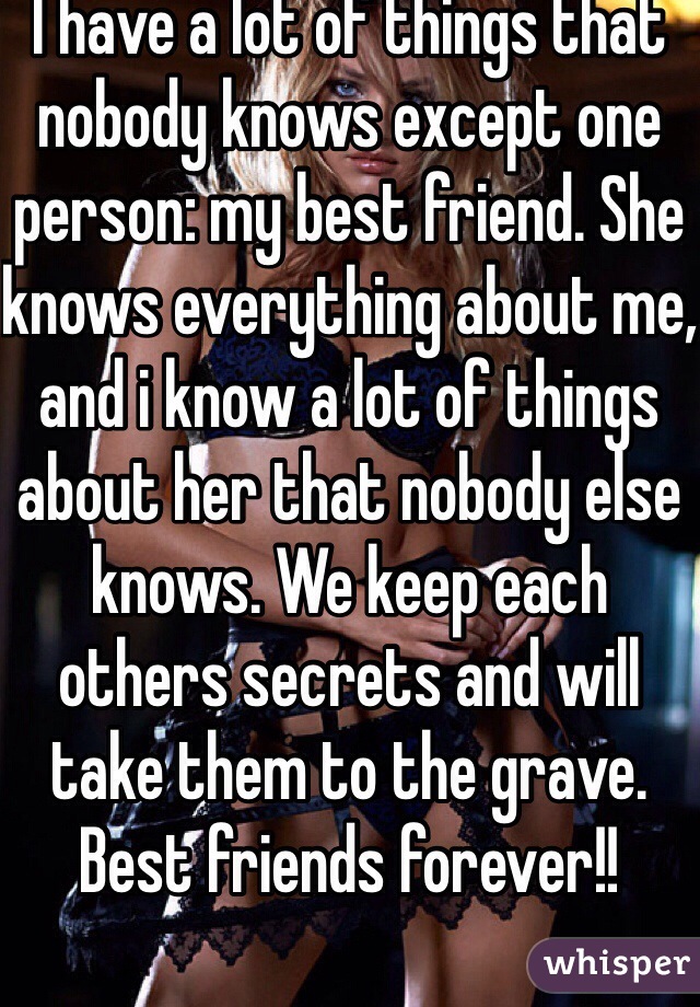 I have a lot of things that nobody knows except one person: my best friend. She knows everything about me, and i know a lot of things about her that nobody else knows. We keep each others secrets and will take them to the grave. Best friends forever!! 