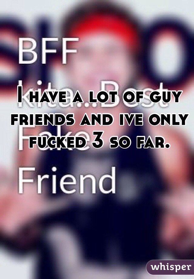 I have a lot of guy friends and ive only fucked 3 so far. 