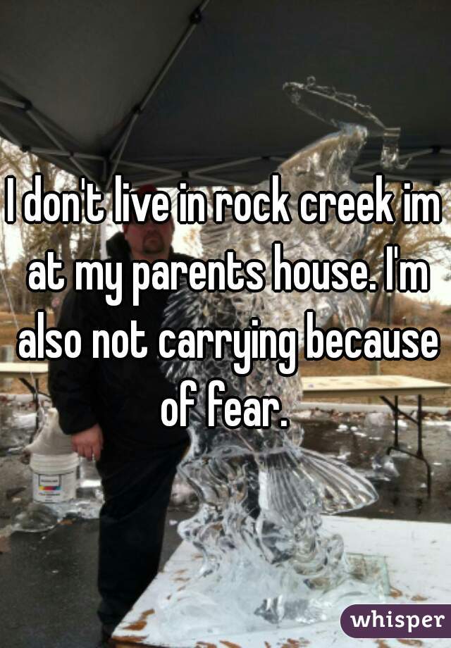 I don't live in rock creek im at my parents house. I'm also not carrying because of fear. 