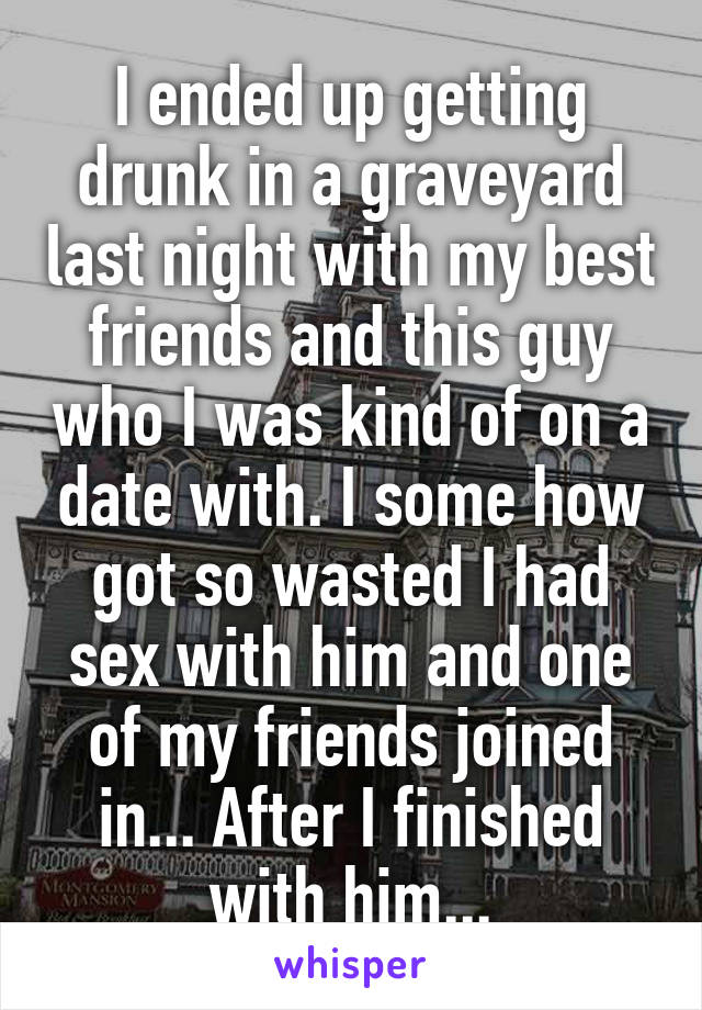 I ended up getting drunk in a graveyard last night with my best friends and this guy who I was kind of on a date with. I some how got so wasted I had sex with him and one of my friends joined in... After I finished with him...