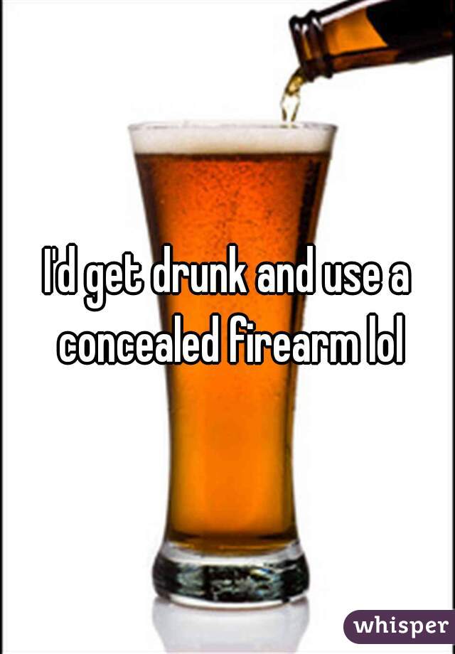 I'd get drunk and use a concealed firearm lol