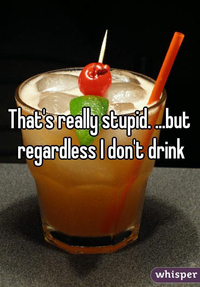 That's really stupid. ...but regardless I don't drink