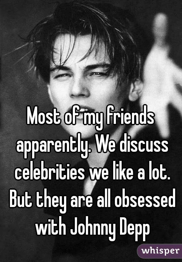 Most of my friends apparently. We discuss celebrities we like a lot. But they are all obsessed with Johnny Depp