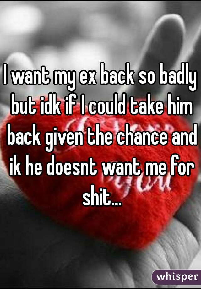 I want my ex back so badly but idk if I could take him back given the chance and ik he doesnt want me for shit...