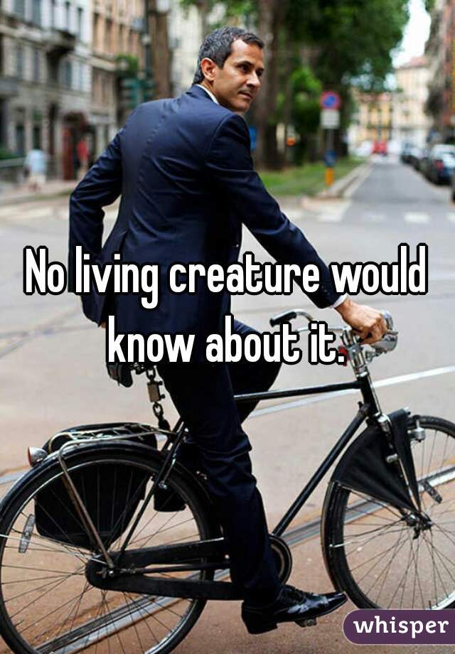 No living creature would know about it. 