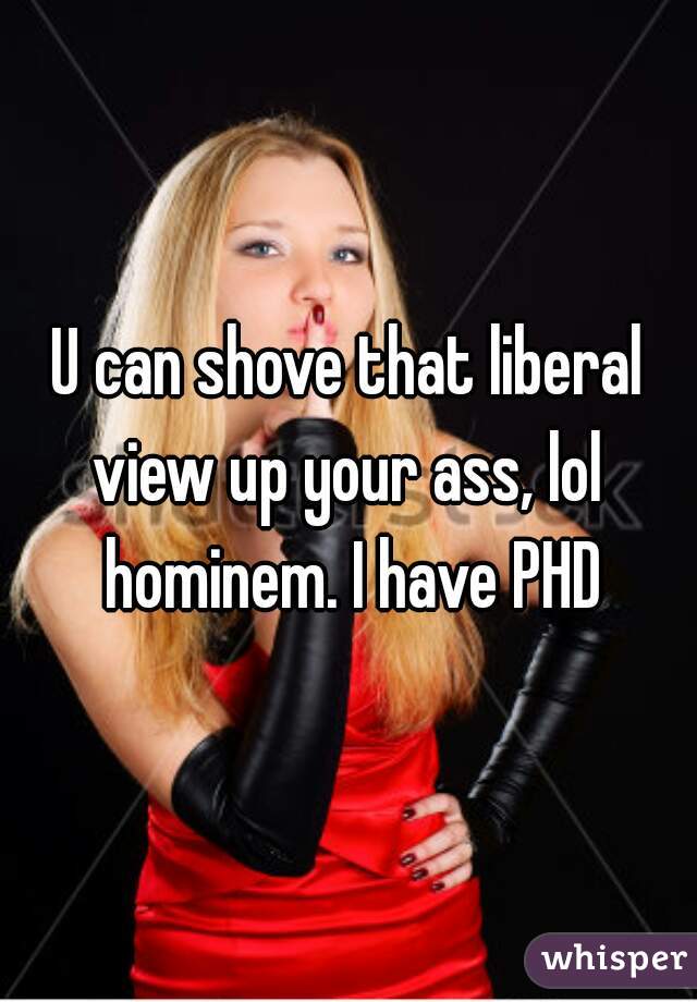 U can shove that liberal view up your ass, lol  hominem. I have PHD