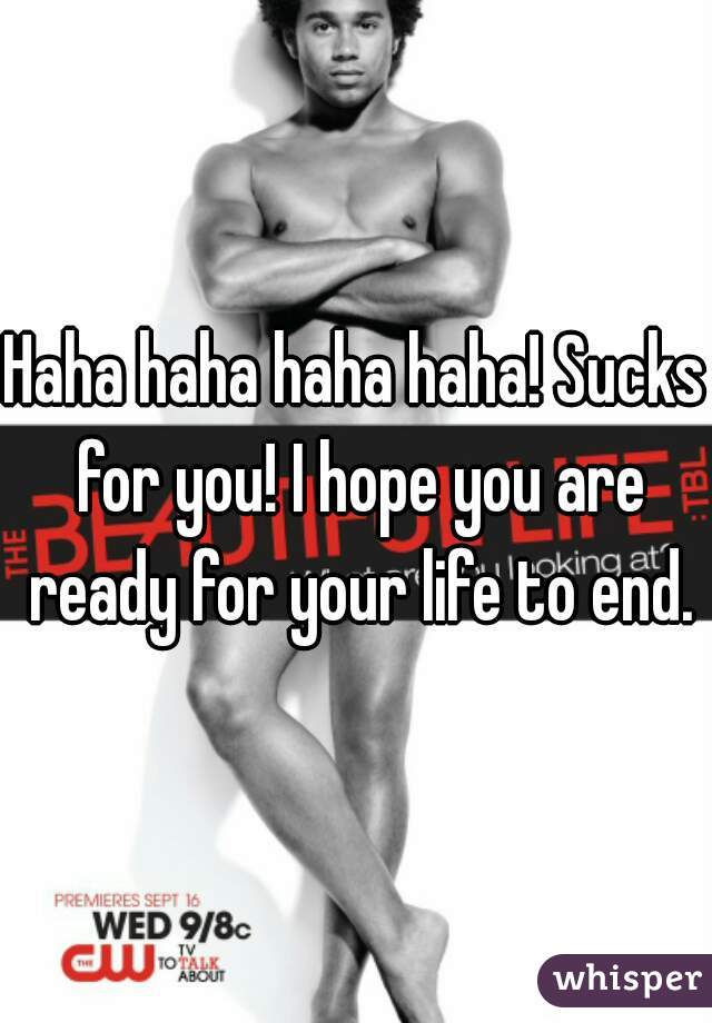 Haha haha haha haha! Sucks for you! I hope you are ready for your life to end.