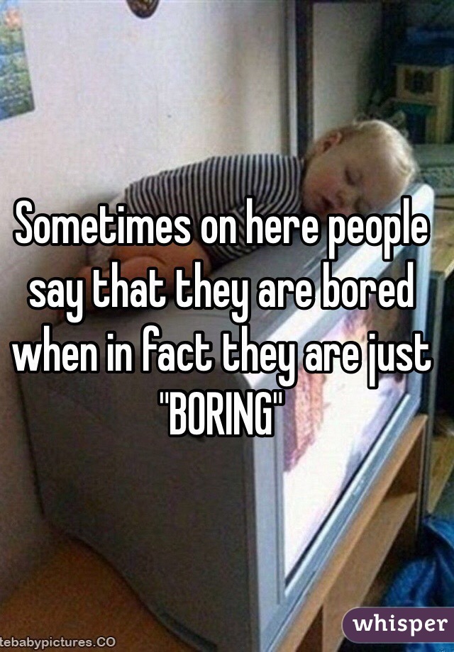 Sometimes on here people say that they are bored when in fact they are just "BORING"