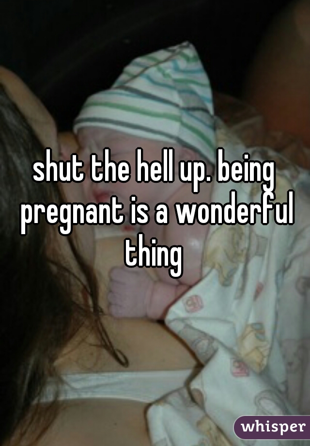 shut the hell up. being pregnant is a wonderful thing 