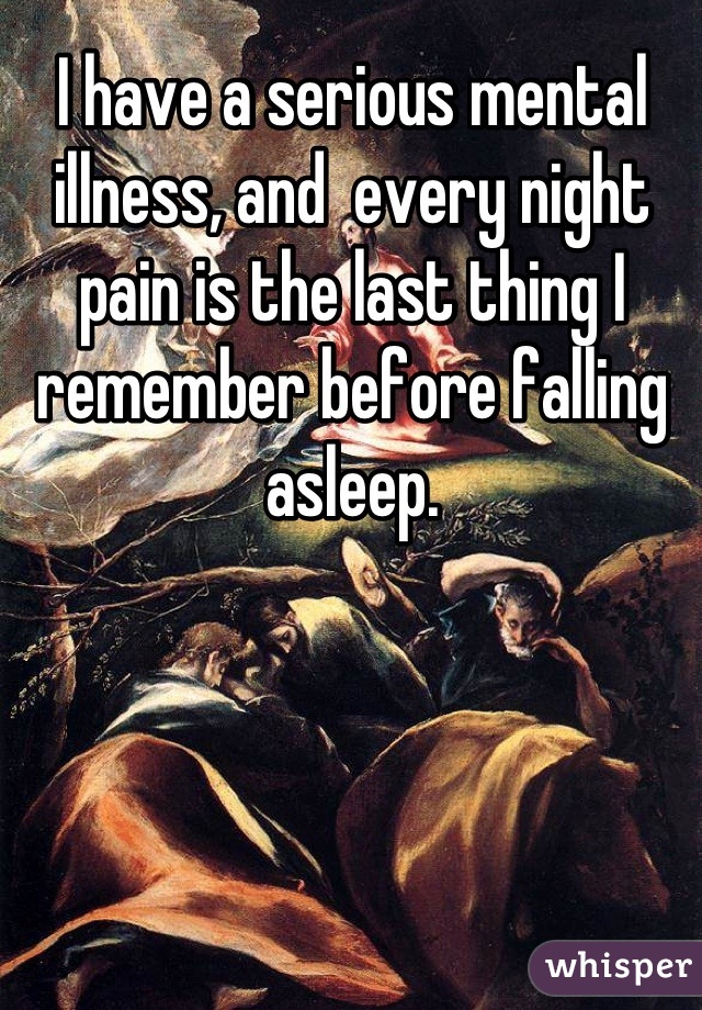 I have a serious mental illness, and  every night pain is the last thing I remember before falling asleep.